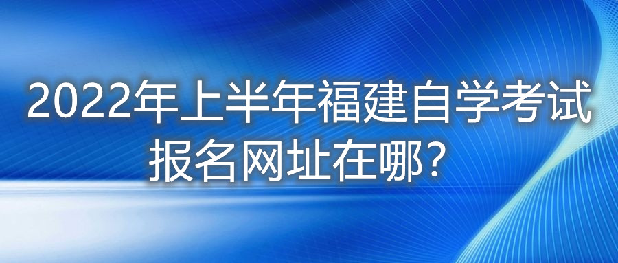 2022年上半年福建自學(xué)考試報名網(wǎng)址在哪？